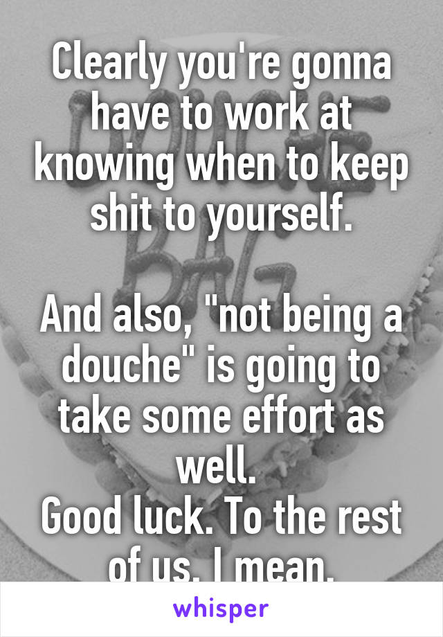 Clearly you're gonna have to work at knowing when to keep shit to yourself.

And also, "not being a douche" is going to take some effort as well. 
Good luck. To the rest of us, I mean.