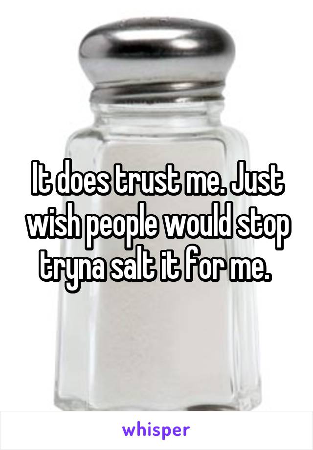 It does trust me. Just wish people would stop tryna salt it for me. 