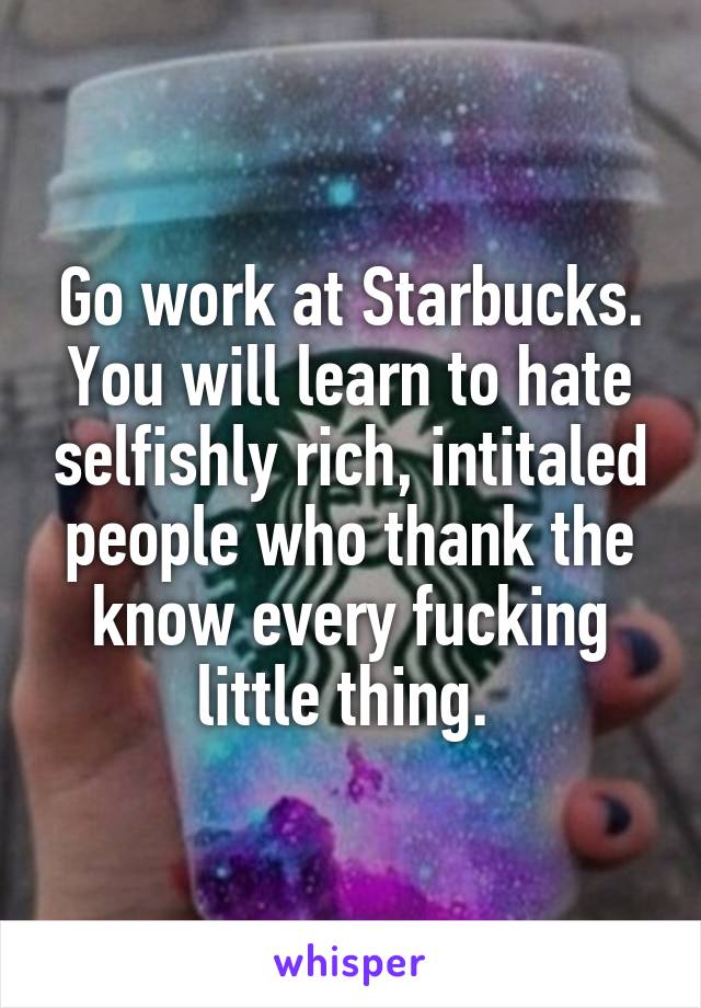 Go work at Starbucks. You will learn to hate selfishly rich, intitaled people who thank the know every fucking little thing. 