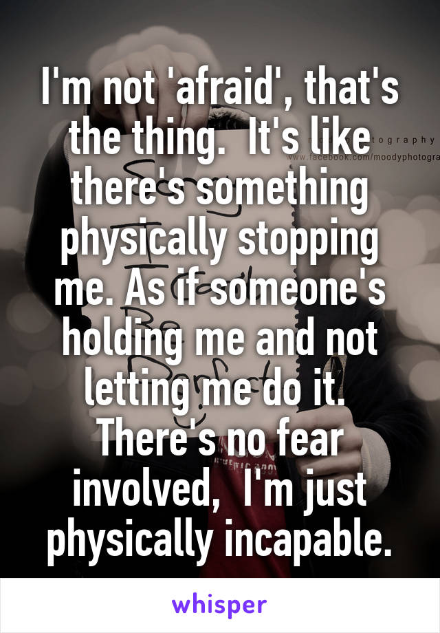 I'm not 'afraid', that's the thing.  It's like there's something physically stopping me. As if someone's holding me and not letting me do it.  There's no fear involved,  I'm just physically incapable.