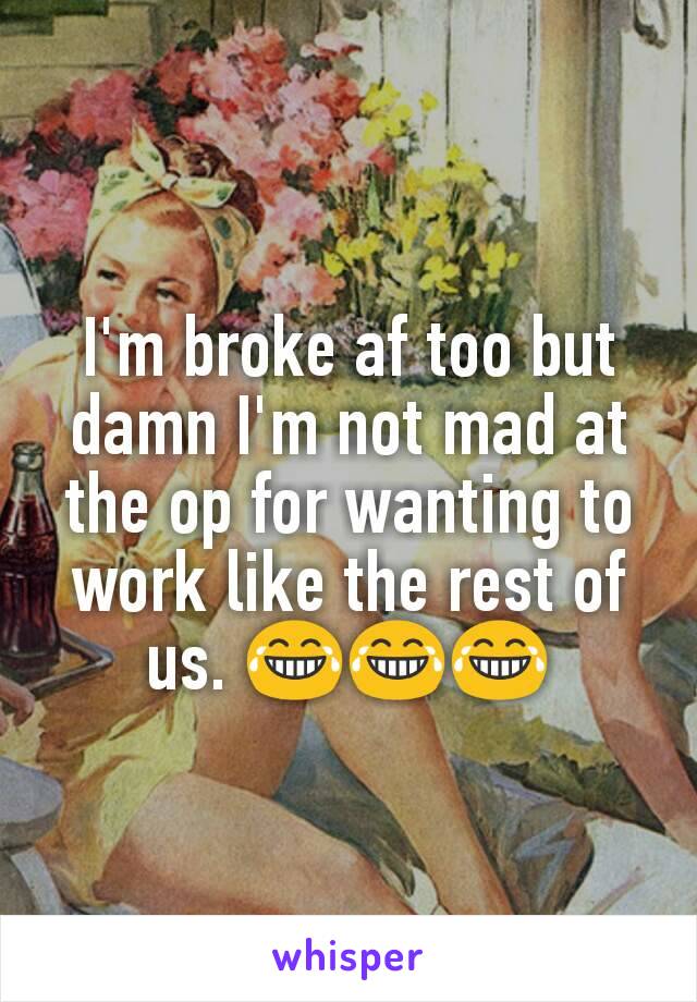 I'm broke af too but damn I'm not mad at the op for wanting to work like the rest of us. 😂😂😂