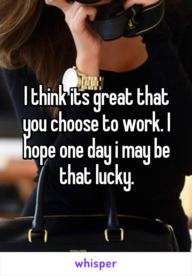 I think its great that you choose to work. I hope one day i may be that lucky.