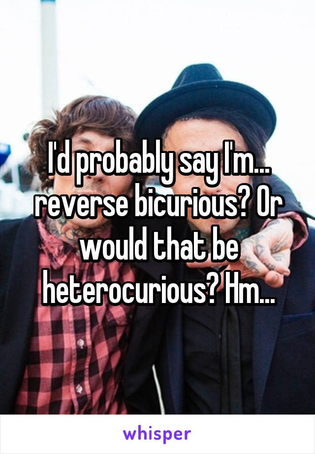I'd probably say I'm... reverse bicurious? Or would that be heterocurious? Hm...