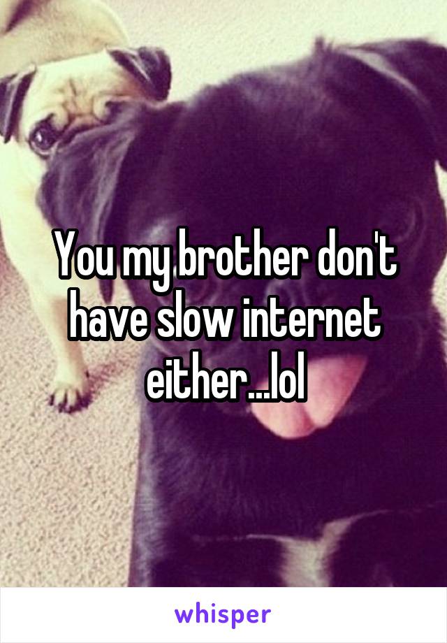 You my brother don't have slow internet either...lol