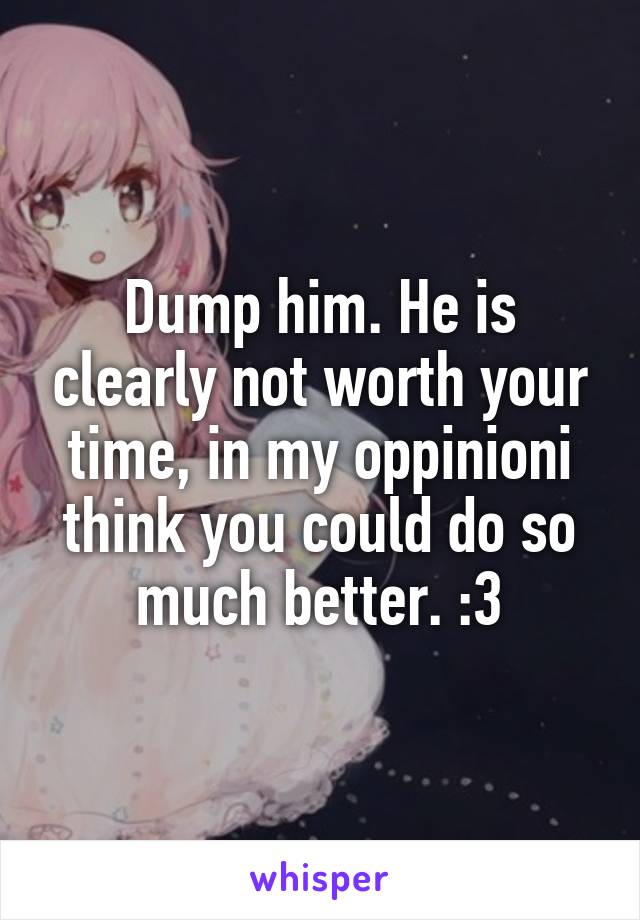 Dump him. He is clearly not worth your time, in my oppinioni think you could do so much better. :3