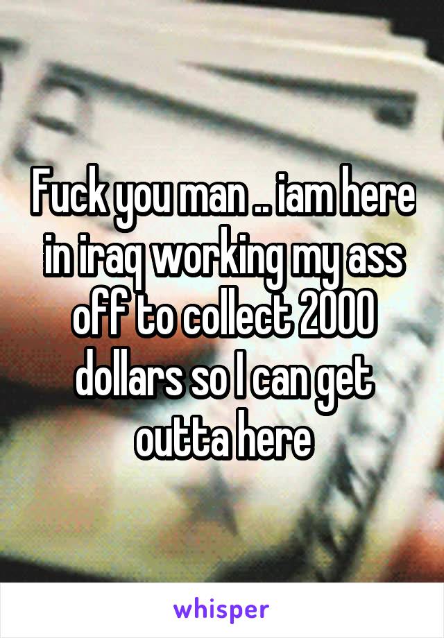 Fuck you man .. iam here in iraq working my ass off to collect 2000 dollars so I can get outta here