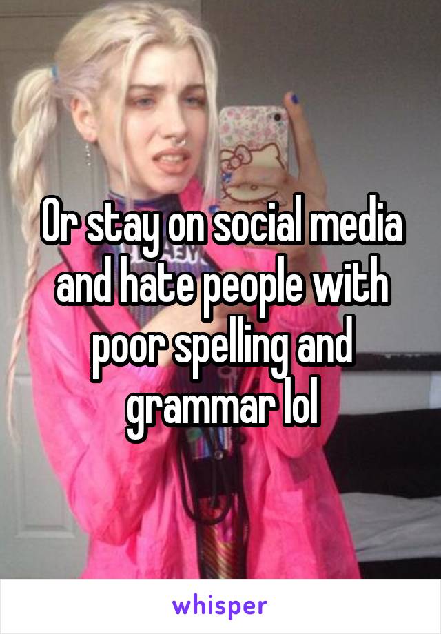 Or stay on social media and hate people with poor spelling and grammar lol