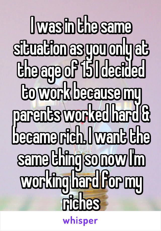 I was in the same situation as you only at the age of 15 I decided to work because my parents worked hard & became rich. I want the same thing so now I'm working hard for my riches