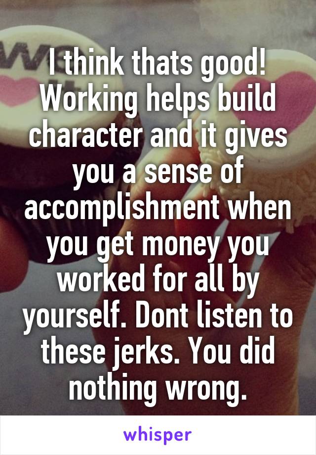 I think thats good! Working helps build character and it gives you a sense of accomplishment when you get money you worked for all by yourself. Dont listen to these jerks. You did nothing wrong.