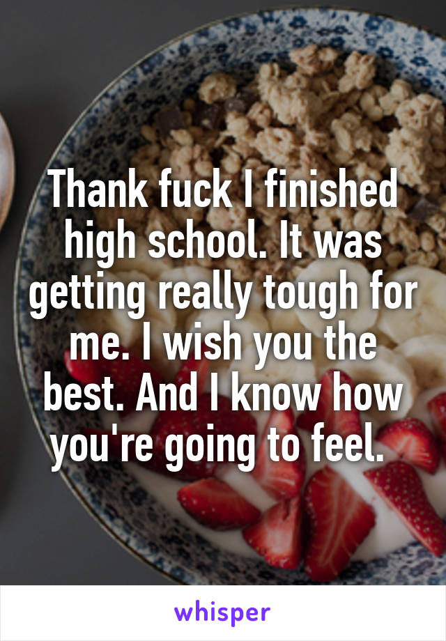Thank fuck I finished high school. It was getting really tough for me. I wish you the best. And I know how you're going to feel. 