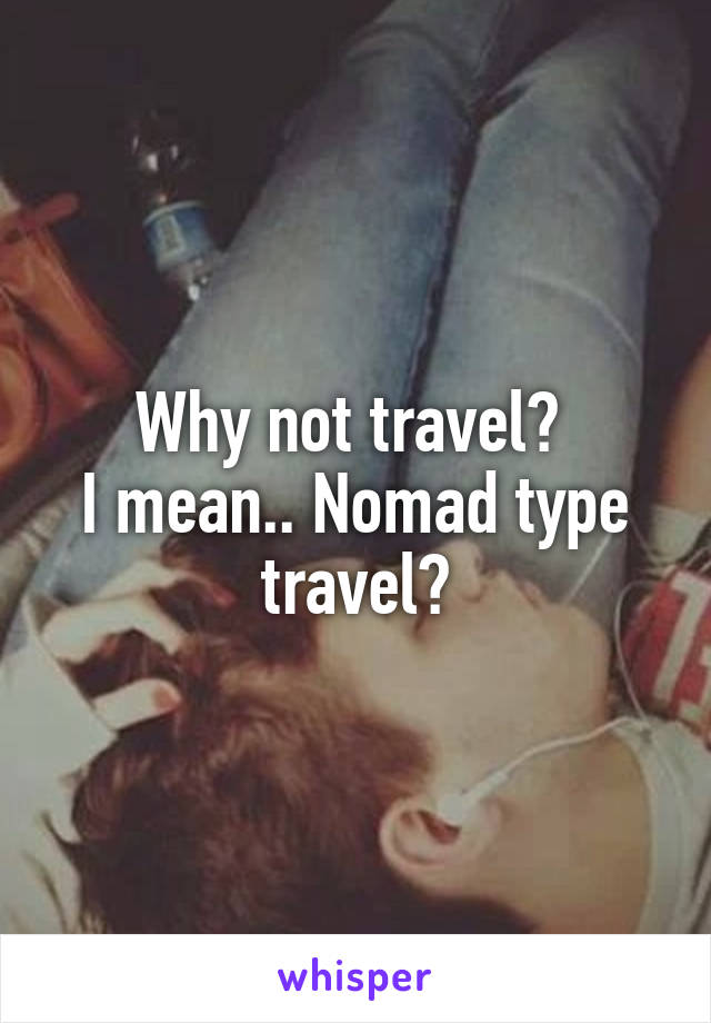 Why not travel? 
I mean.. Nomad type travel?