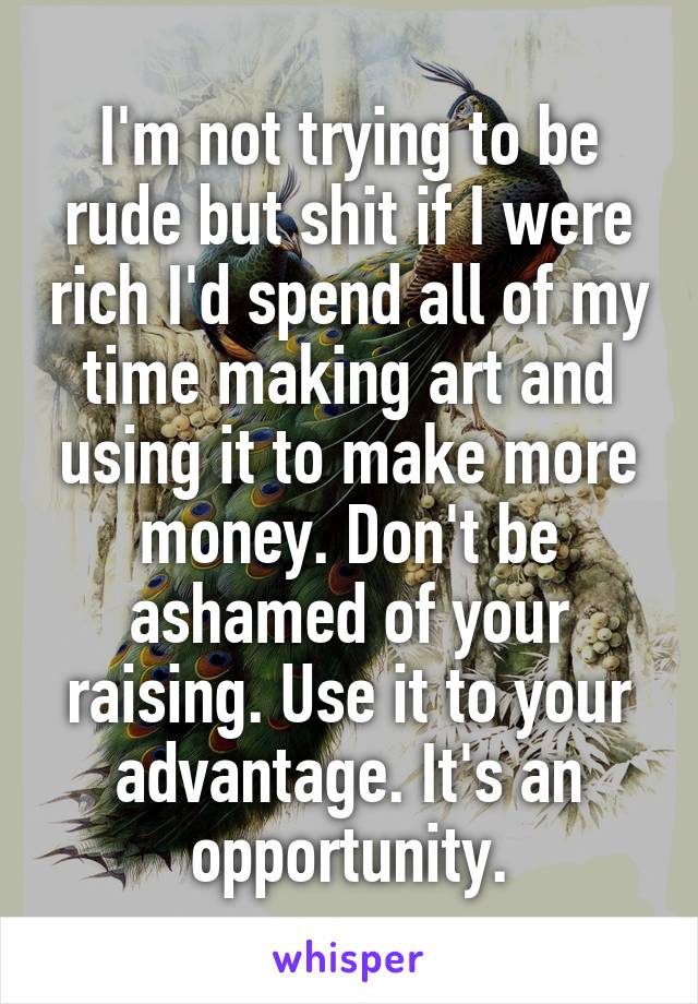 I'm not trying to be rude but shit if I were rich I'd spend all of my time making art and using it to make more money. Don't be ashamed of your raising. Use it to your advantage. It's an opportunity.