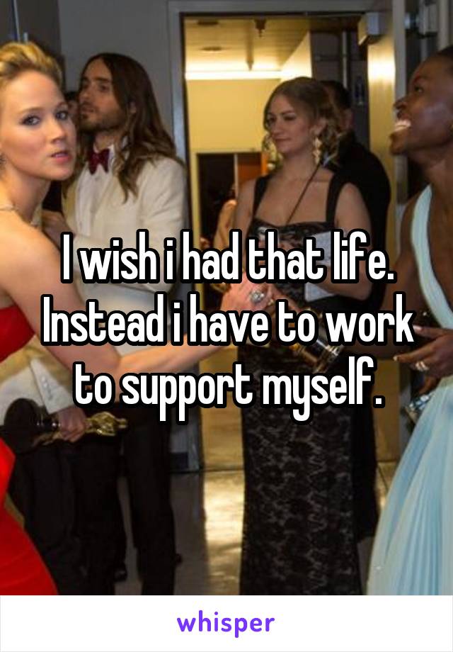 I wish i had that life. Instead i have to work to support myself.