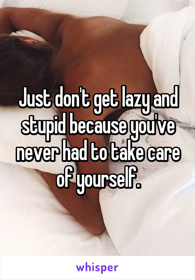 Just don't get lazy and stupid because you've never had to take care of yourself.