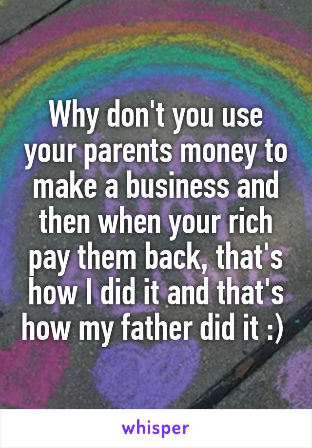 Why don't you use your parents money to make a business and then when your rich pay them back, that's how I did it and that's how my father did it :) 