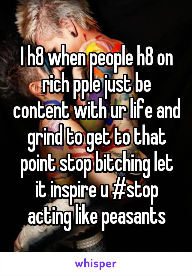 I h8 when people h8 on rich pple just be content with ur life and grind to get to that point stop bitching let it inspire u #stop acting like peasants