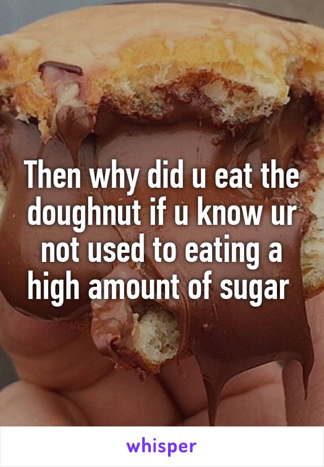 Then why did u eat the doughnut if u know ur not used to eating a high amount of sugar 