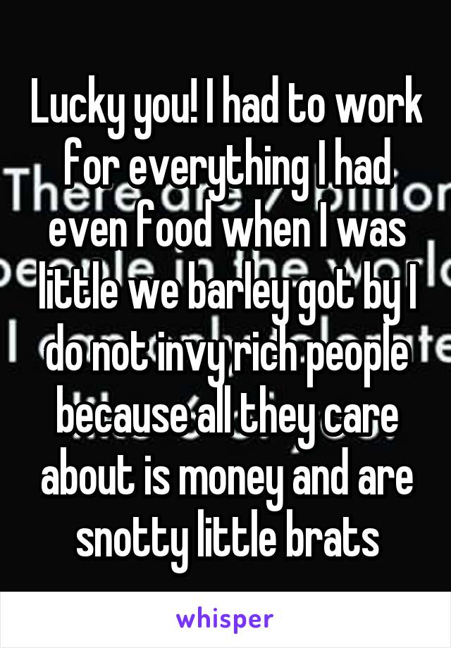 Lucky you! I had to work for everything I had even food when I was little we barley got by I do not invy rich people because all they care about is money and are snotty little brats