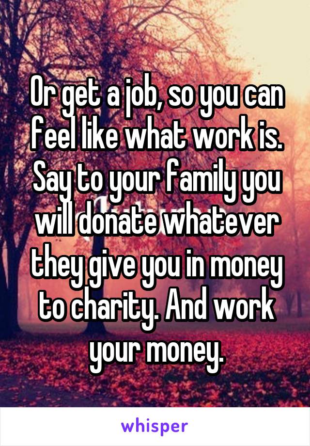 Or get a job, so you can feel like what work is.
Say to your family you will donate whatever they give you in money to charity. And work your money.