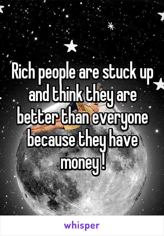 Rich people are stuck up and think they are better than everyone because they have money !