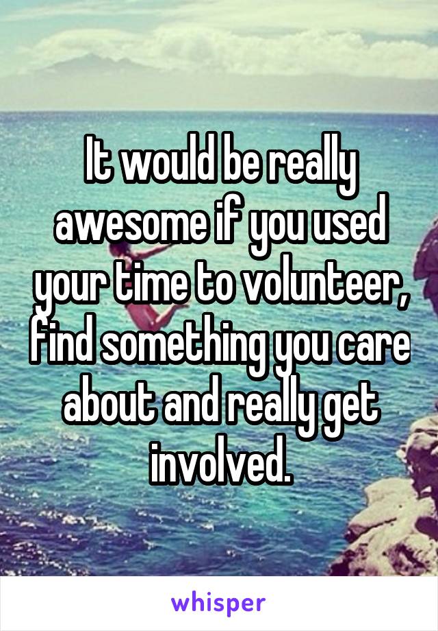 It would be really awesome if you used your time to volunteer, find something you care about and really get involved.