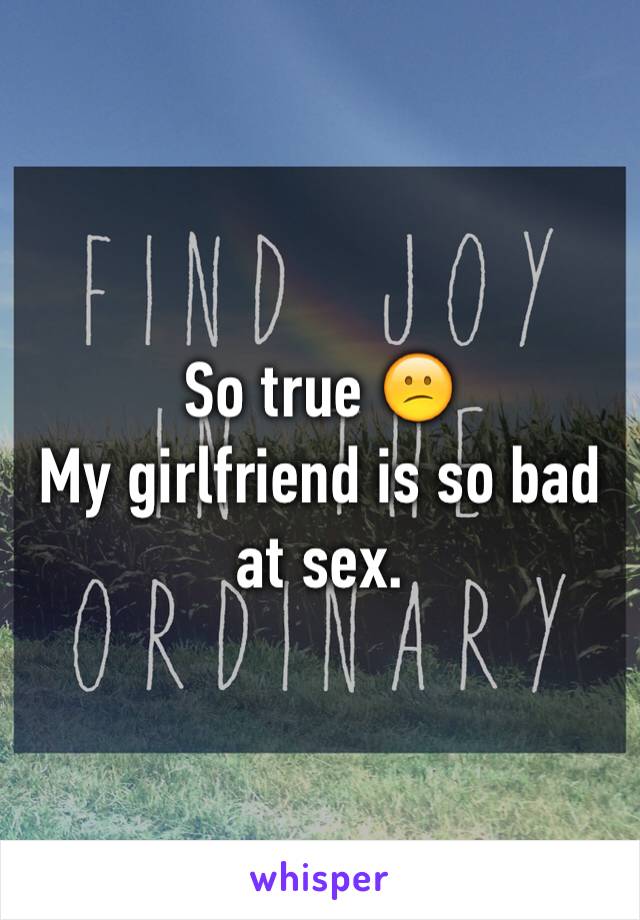So true 😕
My girlfriend is so bad at sex. 