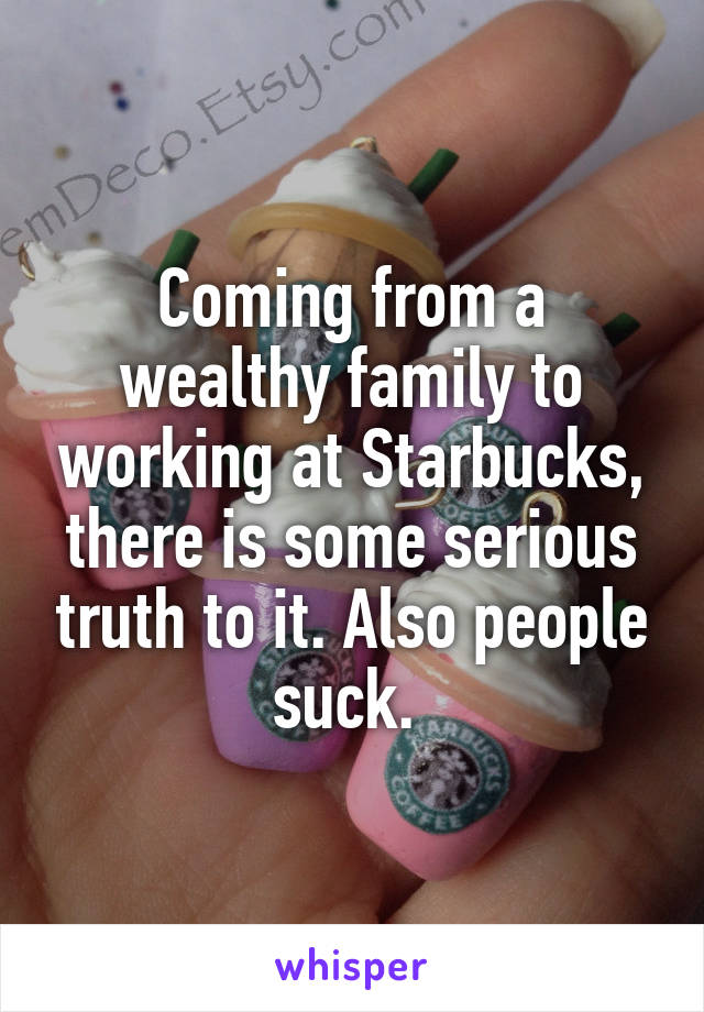 Coming from a wealthy family to working at Starbucks, there is some serious truth to it. Also people suck. 