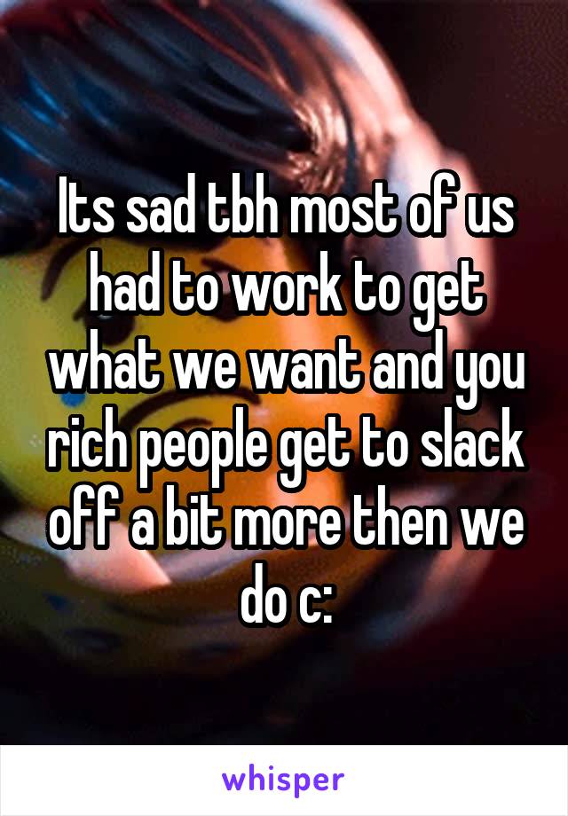 Its sad tbh most of us had to work to get what we want and you rich people get to slack off a bit more then we do c: