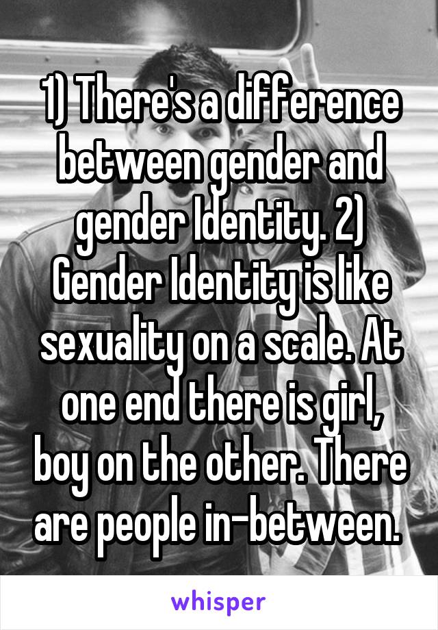 1) There's a difference between gender and gender Identity. 2) Gender Identity is like sexuality on a scale. At one end there is girl, boy on the other. There are people in-between. 