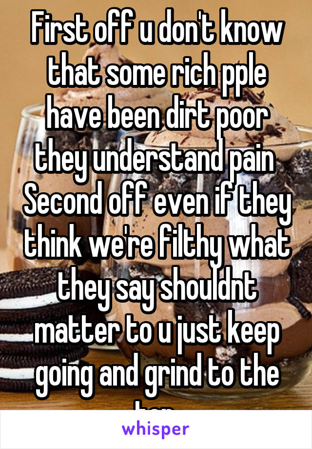 First off u don't know that some rich pple have been dirt poor they understand pain  Second off even if they think we're filthy what they say shouldnt matter to u just keep going and grind to the top 