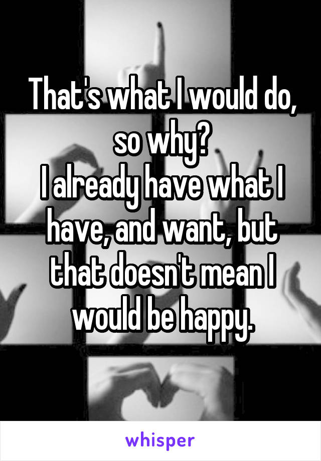 That's what I would do, so why?
I already have what I have, and want, but that doesn't mean I would be happy.
