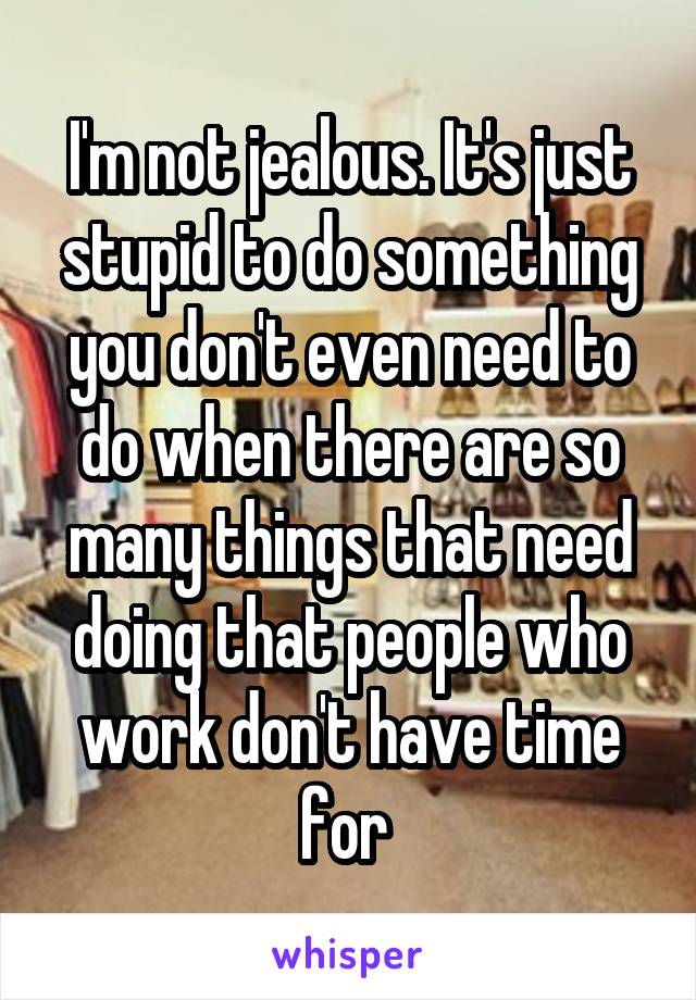 I'm not jealous. It's just stupid to do something you don't even need to do when there are so many things that need doing that people who work don't have time for 