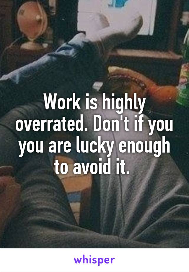 Work is highly overrated. Don't if you you are lucky enough to avoid it. 