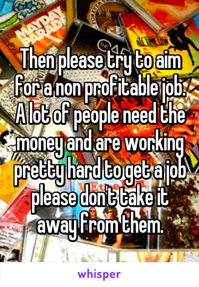 Then please try to aim for a non profitable job. A lot of people need the money and are working pretty hard to get a job please don't take it away from them.