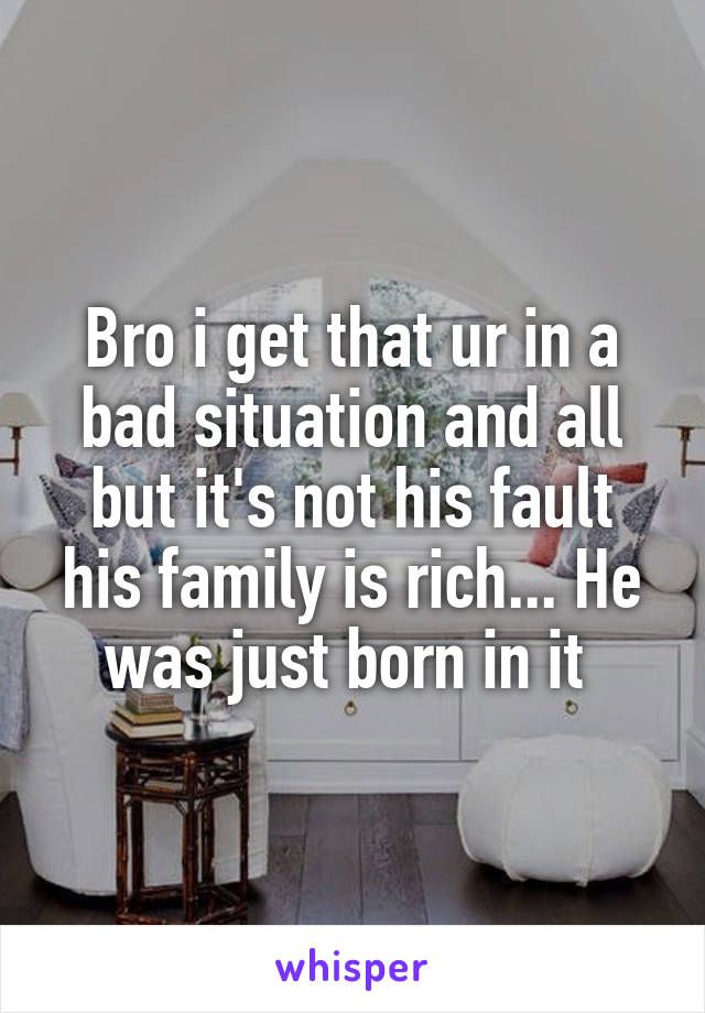 Bro i get that ur in a bad situation and all but it's not his fault his family is rich... He was just born in it 