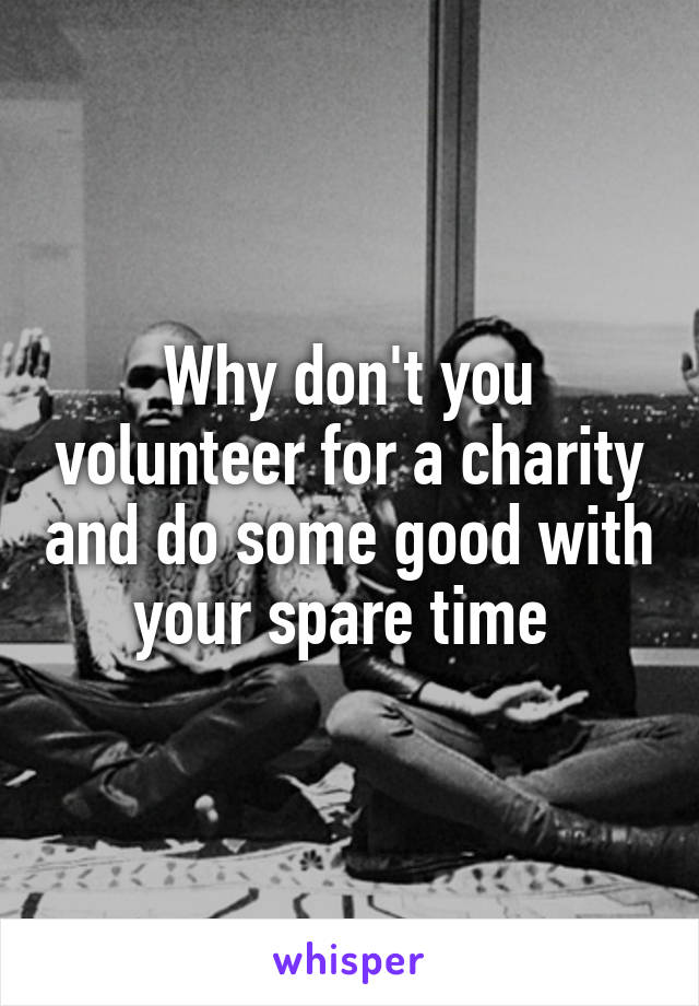 Why don't you volunteer for a charity and do some good with your spare time 