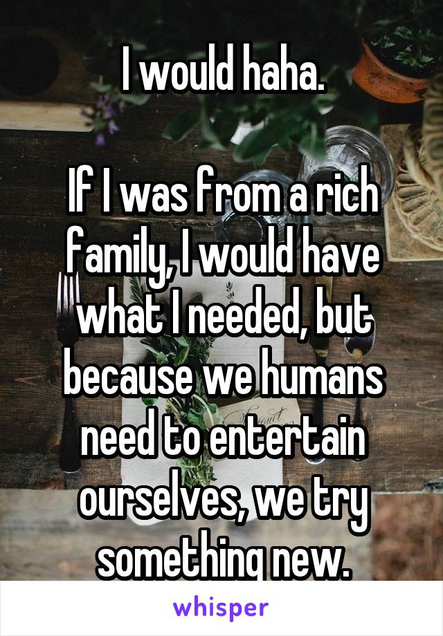 I would haha.

If I was from a rich family, I would have what I needed, but because we humans need to entertain ourselves, we try something new.