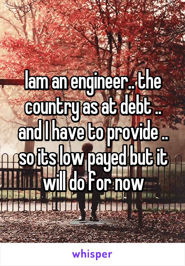 Iam an engineer.. the country as at debt .. and I have to provide .. so its low payed but it will do for now