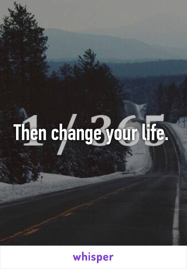 Then change your life. 