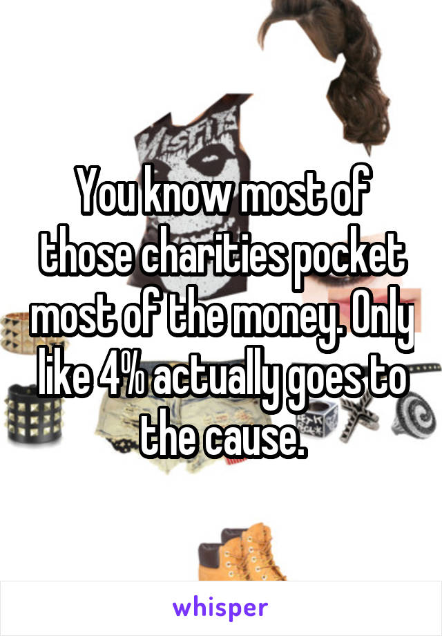 You know most of those charities pocket most of the money. Only like 4% actually goes to the cause.