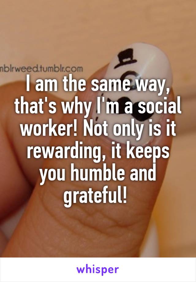 I am the same way, that's why I'm a social worker! Not only is it rewarding, it keeps you humble and grateful! 