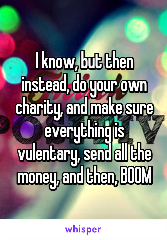 I know, but then instead, do your own charity, and make sure everything is vulentary, send all the money, and then, BOOM