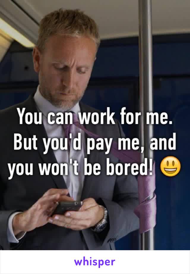 You can work for me. But you'd pay me, and you won't be bored! 😃