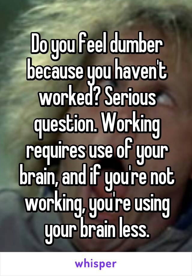 Do you feel dumber because you haven't worked? Serious question. Working requires use of your brain, and if you're not working, you're using your brain less.