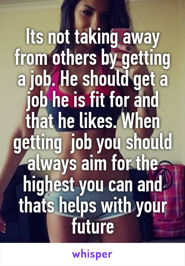 Its not taking away from others by getting a job. He should get a job he is fit for and that he likes. When getting  job you should always aim for the highest you can and thats helps with your future