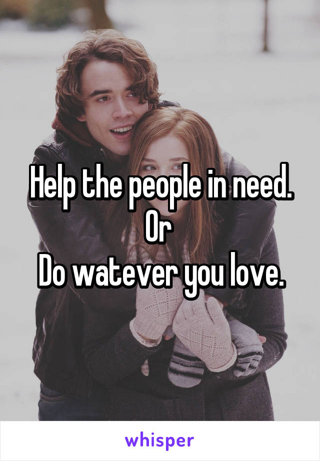 Help the people in need.
Or 
Do watever you love.