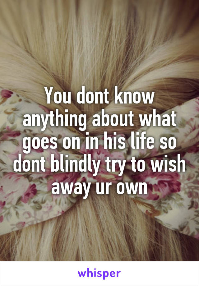 You dont know anything about what goes on in his life so dont blindly try to wish away ur own