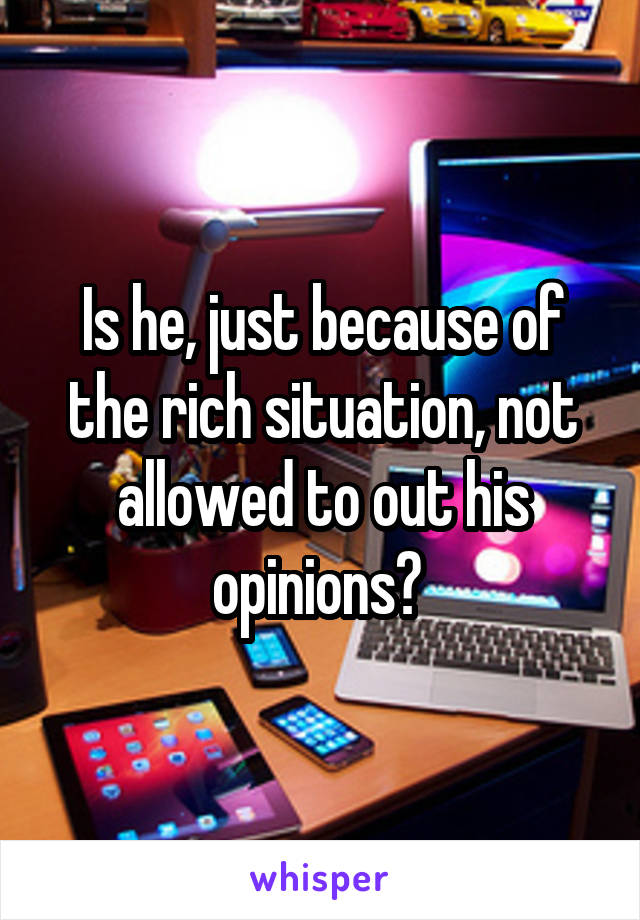 Is he, just because of the rich situation, not allowed to out his opinions? 