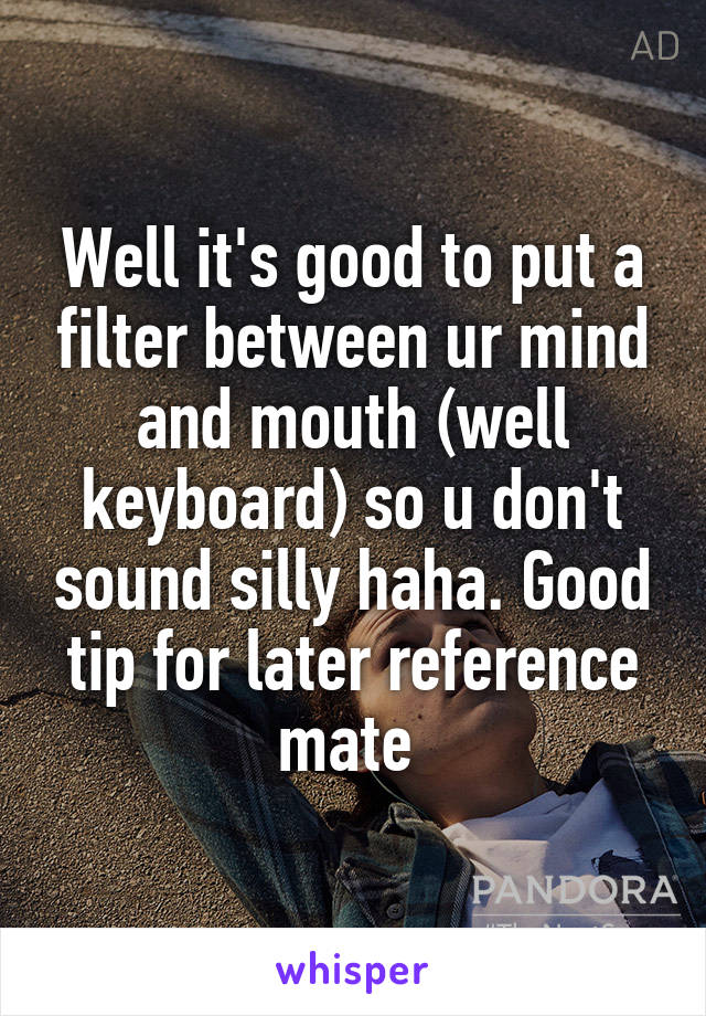 Well it's good to put a filter between ur mind and mouth (well keyboard) so u don't sound silly haha. Good tip for later reference mate 