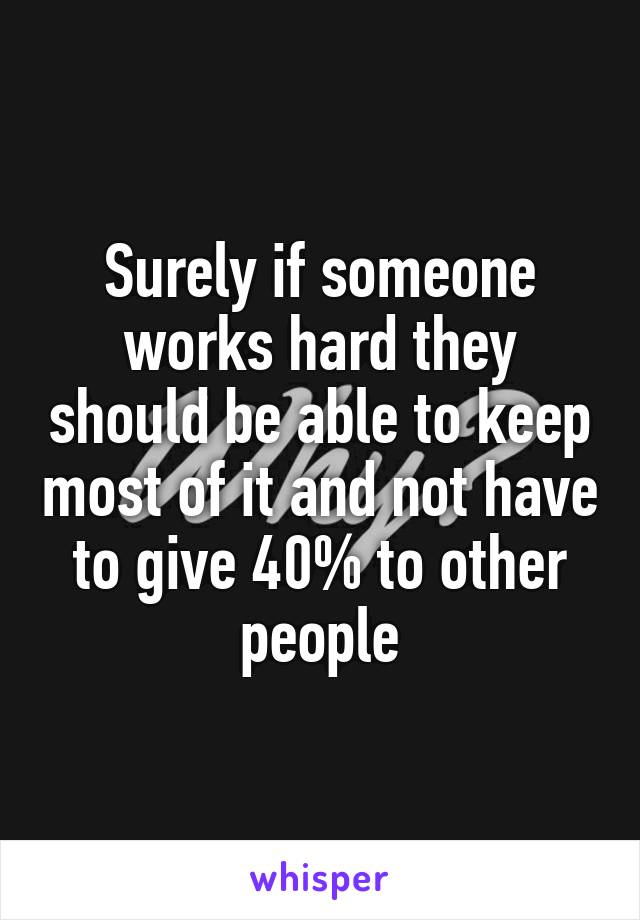 Surely if someone works hard they should be able to keep most of it and not have to give 40% to other people